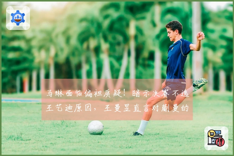马琳面临偏袒质疑！暗示决赛不选王艺迪原因，王曼昱直言对蒯曼的看法