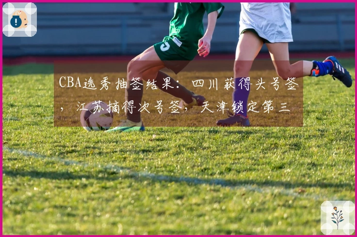 CBA选秀抽签结果：四川获得头号签，江苏摘得次号签，天津锁定第三签