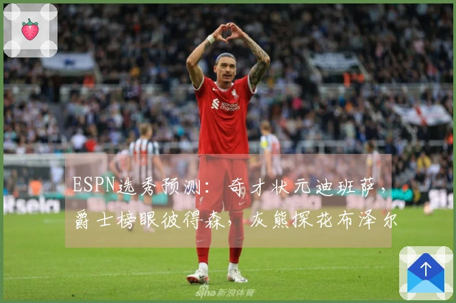 ESPN选秀预测：奇才状元迪班萨，爵士榜眼彼得森，灰熊探花布泽尔