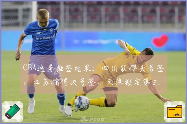CBA选秀抽签结果:四川获得头号签,江苏摘得次号签,天津锁定第三签